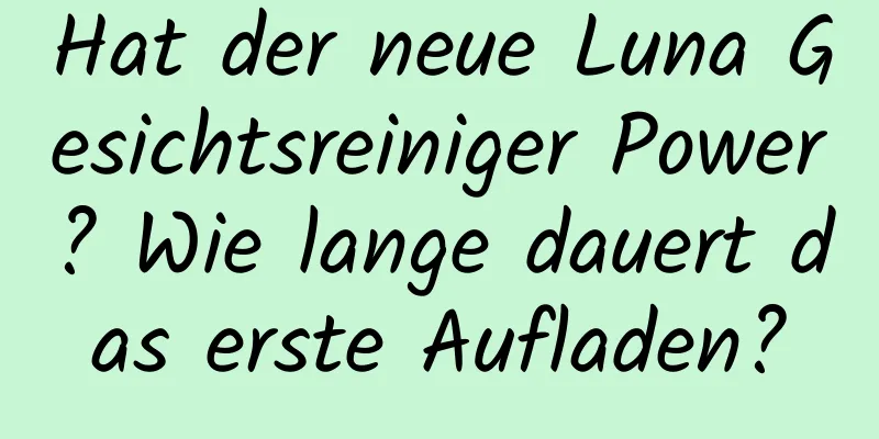 Hat der neue Luna Gesichtsreiniger Power? Wie lange dauert das erste Aufladen?