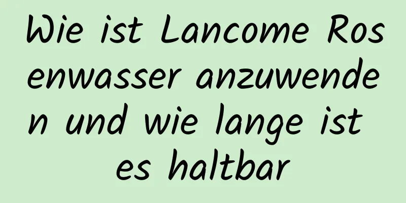 Wie ist Lancome Rosenwasser anzuwenden und wie lange ist es haltbar