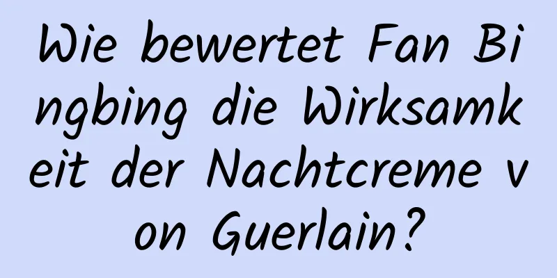 Wie bewertet Fan Bingbing die Wirksamkeit der Nachtcreme von Guerlain?