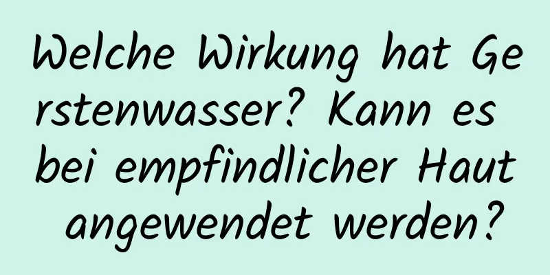 Welche Wirkung hat Gerstenwasser? Kann es bei empfindlicher Haut angewendet werden?