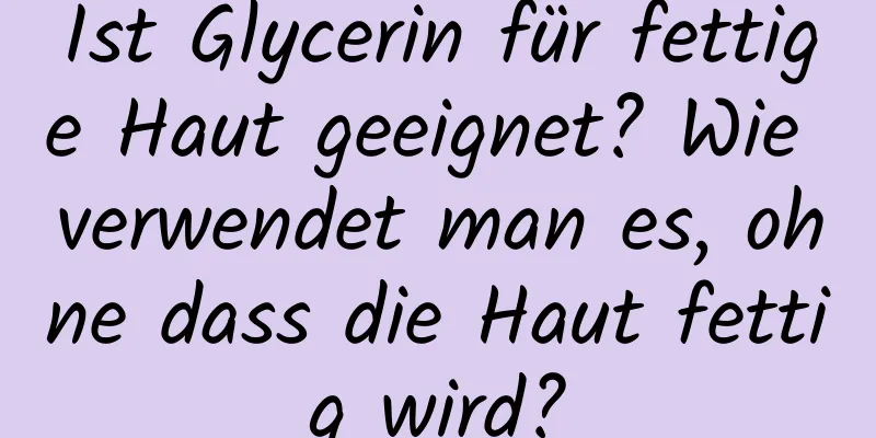 Ist Glycerin für fettige Haut geeignet? Wie verwendet man es, ohne dass die Haut fettig wird?