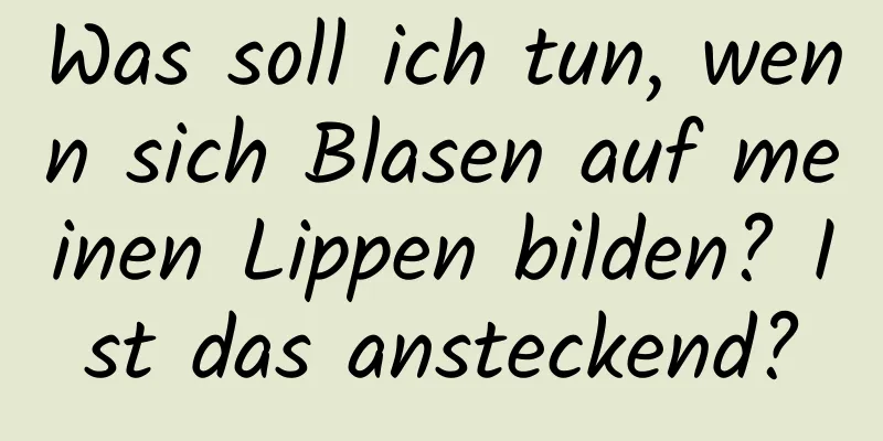 Was soll ich tun, wenn sich Blasen auf meinen Lippen bilden? Ist das ansteckend?