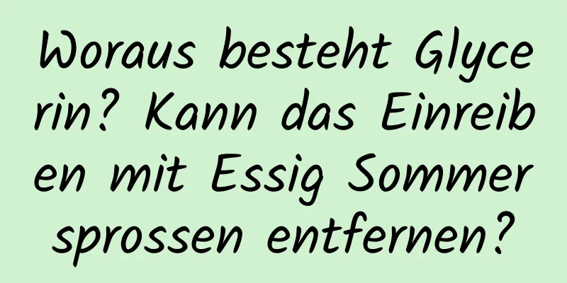 Woraus besteht Glycerin? Kann das Einreiben mit Essig Sommersprossen entfernen?