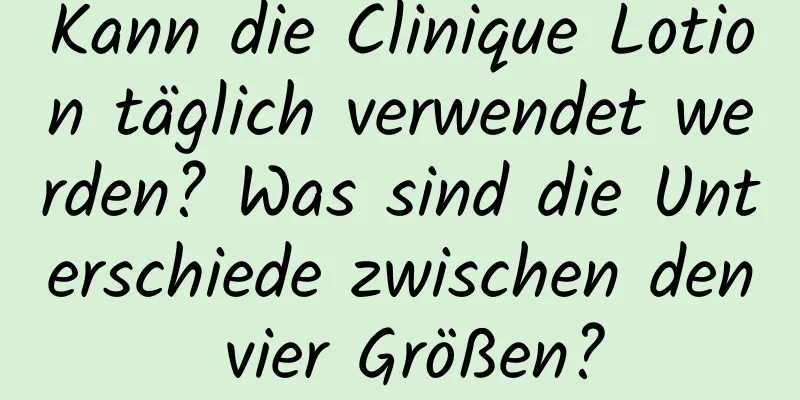 Kann die Clinique Lotion täglich verwendet werden? Was sind die Unterschiede zwischen den vier Größen?