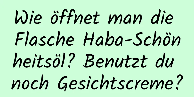 Wie öffnet man die Flasche Haba-Schönheitsöl? Benutzt du noch Gesichtscreme?