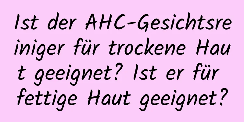 Ist der AHC-Gesichtsreiniger für trockene Haut geeignet? Ist er für fettige Haut geeignet?
