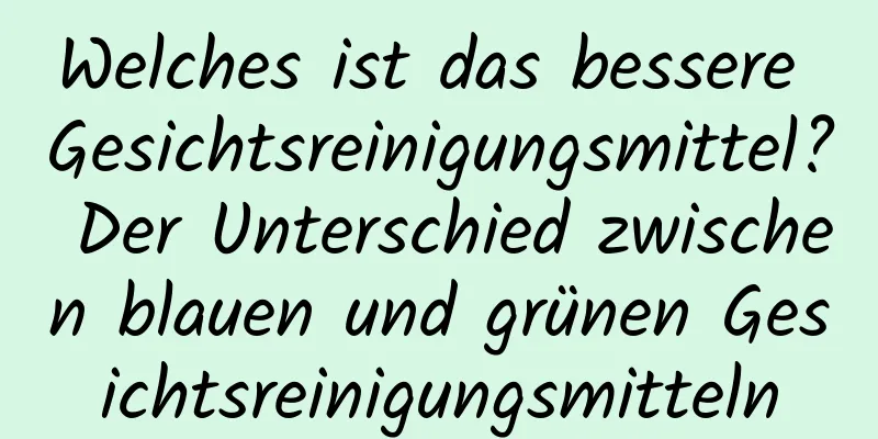 Welches ist das bessere Gesichtsreinigungsmittel? Der Unterschied zwischen blauen und grünen Gesichtsreinigungsmitteln