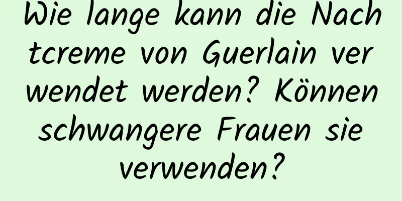 Wie lange kann die Nachtcreme von Guerlain verwendet werden? Können schwangere Frauen sie verwenden?