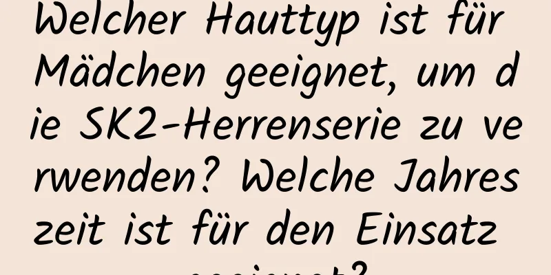 Welcher Hauttyp ist für Mädchen geeignet, um die SK2-Herrenserie zu verwenden? Welche Jahreszeit ist für den Einsatz geeignet?
