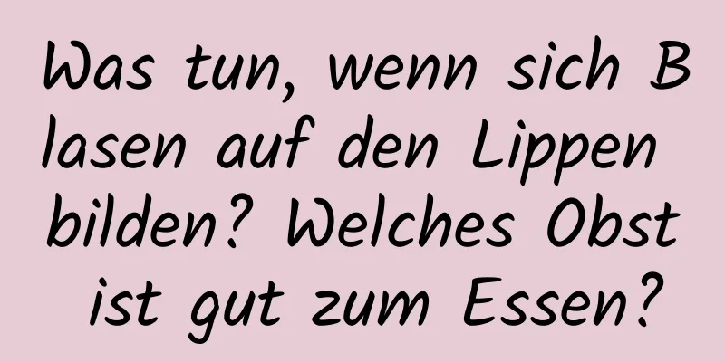 Was tun, wenn sich Blasen auf den Lippen bilden? Welches Obst ist gut zum Essen?