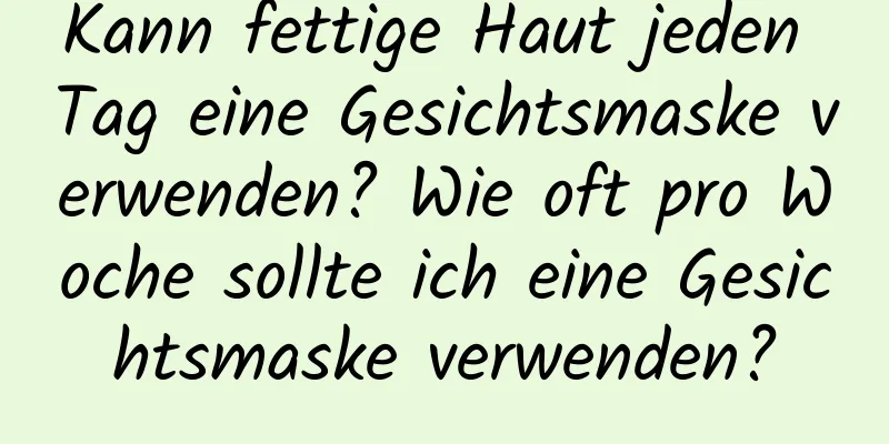 Kann fettige Haut jeden Tag eine Gesichtsmaske verwenden? Wie oft pro Woche sollte ich eine Gesichtsmaske verwenden?