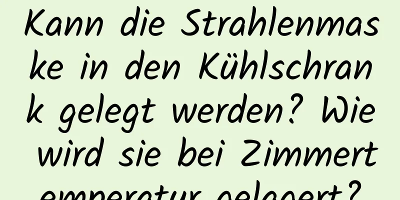 Kann die Strahlenmaske in den Kühlschrank gelegt werden? Wie wird sie bei Zimmertemperatur gelagert?
