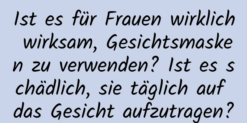 Ist es für Frauen wirklich wirksam, Gesichtsmasken zu verwenden? Ist es schädlich, sie täglich auf das Gesicht aufzutragen?