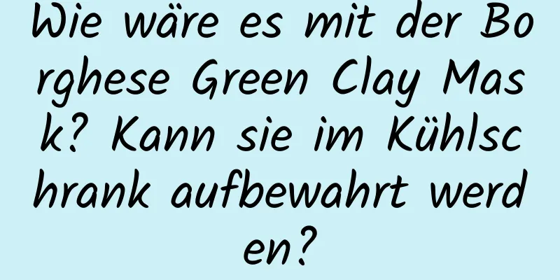 Wie wäre es mit der Borghese Green Clay Mask? Kann sie im Kühlschrank aufbewahrt werden?