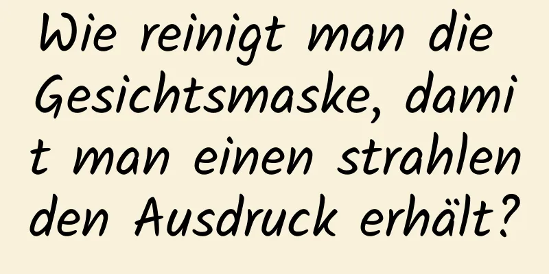 Wie reinigt man die Gesichtsmaske, damit man einen strahlenden Ausdruck erhält?