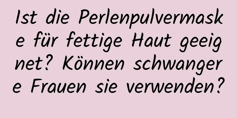 Ist die Perlenpulvermaske für fettige Haut geeignet? Können schwangere Frauen sie verwenden?