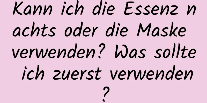 Kann ich die Essenz nachts oder die Maske verwenden? Was sollte ich zuerst verwenden?