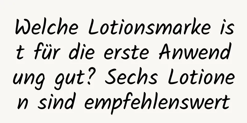 Welche Lotionsmarke ist für die erste Anwendung gut? Sechs Lotionen sind empfehlenswert