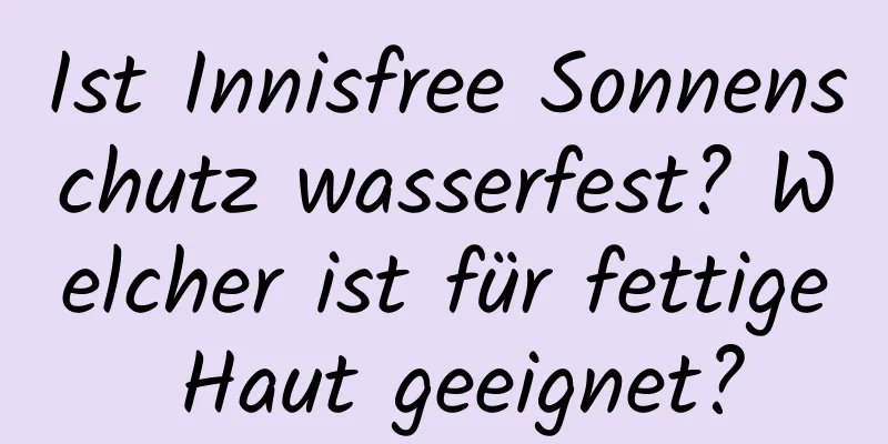 Ist Innisfree Sonnenschutz wasserfest? Welcher ist für fettige Haut geeignet?