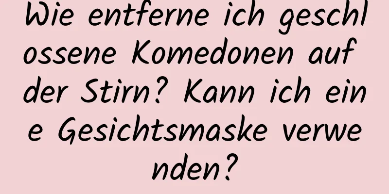 Wie entferne ich geschlossene Komedonen auf der Stirn? Kann ich eine Gesichtsmaske verwenden?