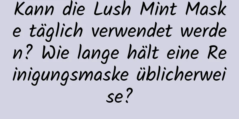 Kann die Lush Mint Maske täglich verwendet werden? Wie lange hält eine Reinigungsmaske üblicherweise?