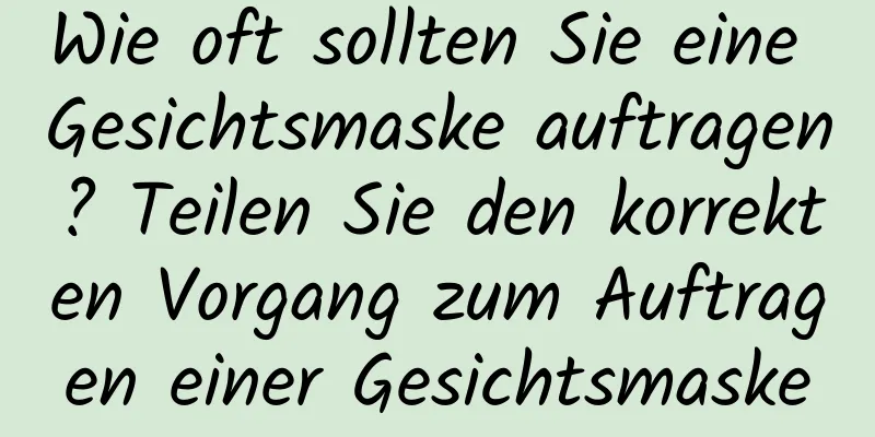 Wie oft sollten Sie eine Gesichtsmaske auftragen? Teilen Sie den korrekten Vorgang zum Auftragen einer Gesichtsmaske