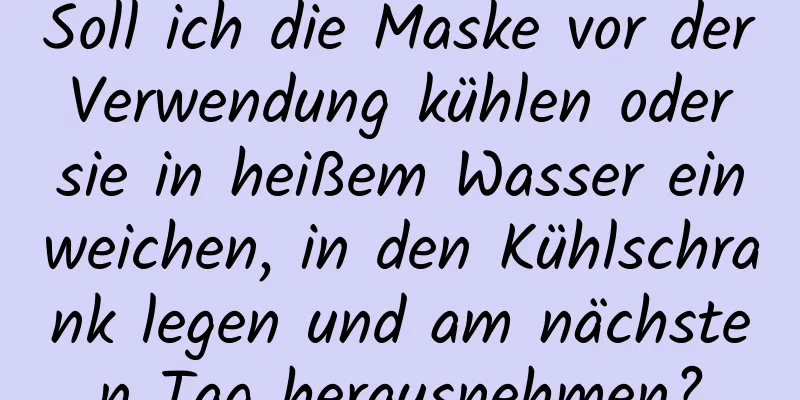 Soll ich die Maske vor der Verwendung kühlen oder sie in heißem Wasser einweichen, in den Kühlschrank legen und am nächsten Tag herausnehmen?
