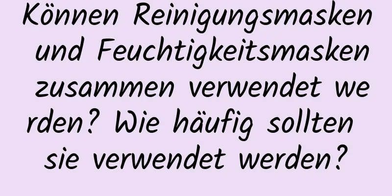 Können Reinigungsmasken und Feuchtigkeitsmasken zusammen verwendet werden? Wie häufig sollten sie verwendet werden?
