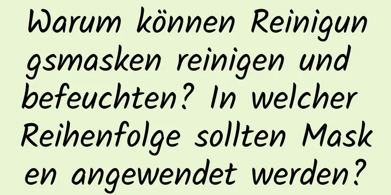 Warum können Reinigungsmasken reinigen und befeuchten? In welcher Reihenfolge sollten Masken angewendet werden?
