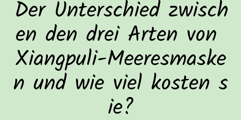Der Unterschied zwischen den drei Arten von Xiangpuli-Meeresmasken und wie viel kosten sie?