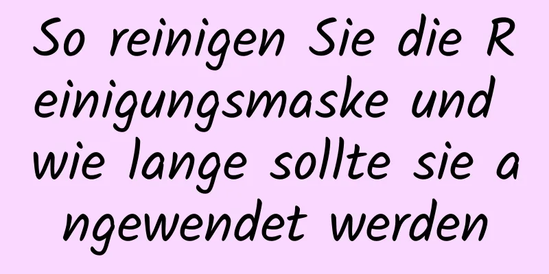 So reinigen Sie die Reinigungsmaske und wie lange sollte sie angewendet werden