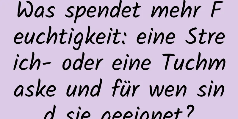 Was spendet mehr Feuchtigkeit: eine Streich- oder eine Tuchmaske und für wen sind sie geeignet?