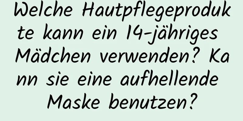 Welche Hautpflegeprodukte kann ein 14-jähriges Mädchen verwenden? Kann sie eine aufhellende Maske benutzen?