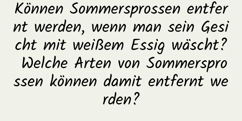Können Sommersprossen entfernt werden, wenn man sein Gesicht mit weißem Essig wäscht? Welche Arten von Sommersprossen können damit entfernt werden?