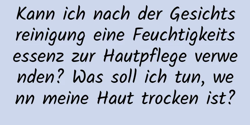 Kann ich nach der Gesichtsreinigung eine Feuchtigkeitsessenz zur Hautpflege verwenden? Was soll ich tun, wenn meine Haut trocken ist?