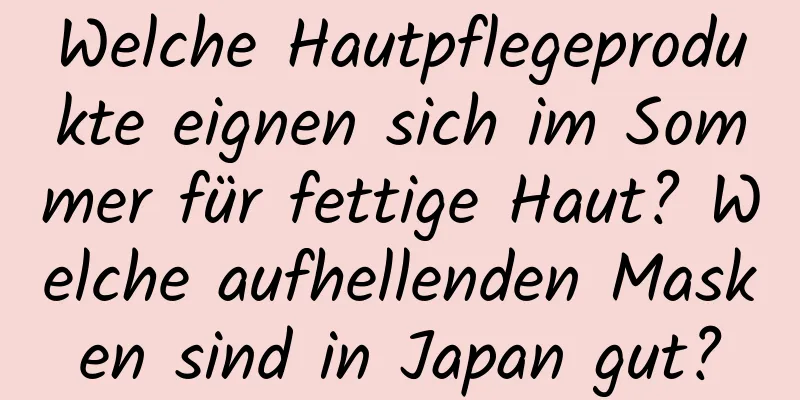 Welche Hautpflegeprodukte eignen sich im Sommer für fettige Haut? Welche aufhellenden Masken sind in Japan gut?