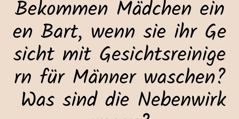 Bekommen Mädchen einen Bart, wenn sie ihr Gesicht mit Gesichtsreinigern für Männer waschen? Was sind die Nebenwirkungen?
