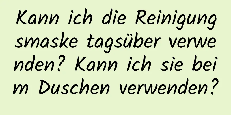 Kann ich die Reinigungsmaske tagsüber verwenden? Kann ich sie beim Duschen verwenden?