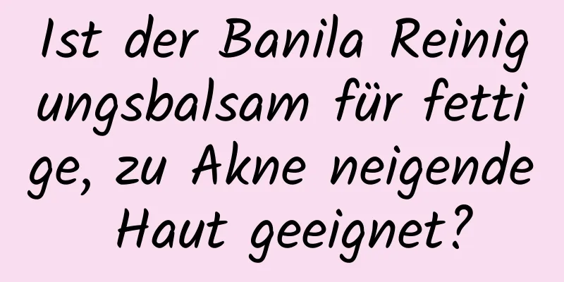 Ist der Banila Reinigungsbalsam für fettige, zu Akne neigende Haut geeignet?