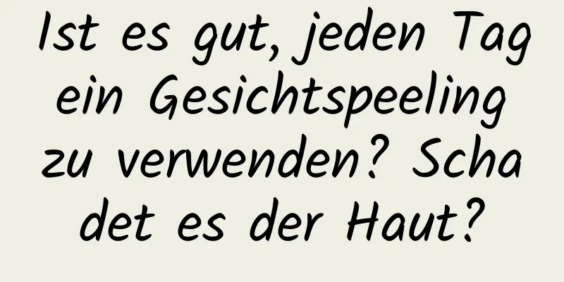 Ist es gut, jeden Tag ein Gesichtspeeling zu verwenden? Schadet es der Haut?