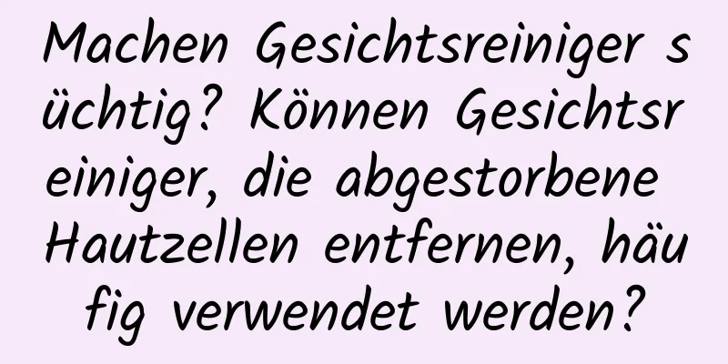 Machen Gesichtsreiniger süchtig? Können Gesichtsreiniger, die abgestorbene Hautzellen entfernen, häufig verwendet werden?