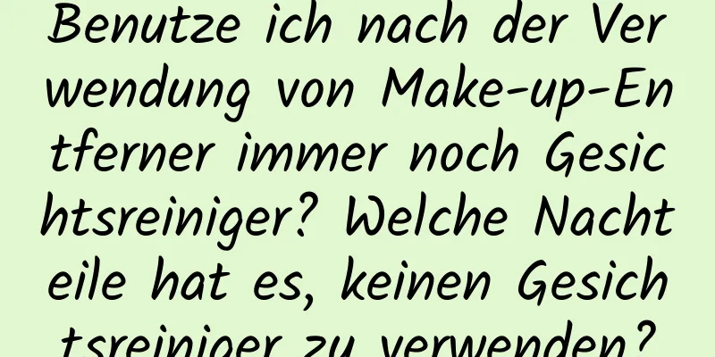 Benutze ich nach der Verwendung von Make-up-Entferner immer noch Gesichtsreiniger? Welche Nachteile hat es, keinen Gesichtsreiniger zu verwenden?