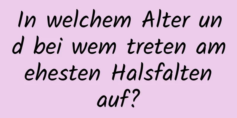 In welchem ​​Alter und bei wem treten am ehesten Halsfalten auf?