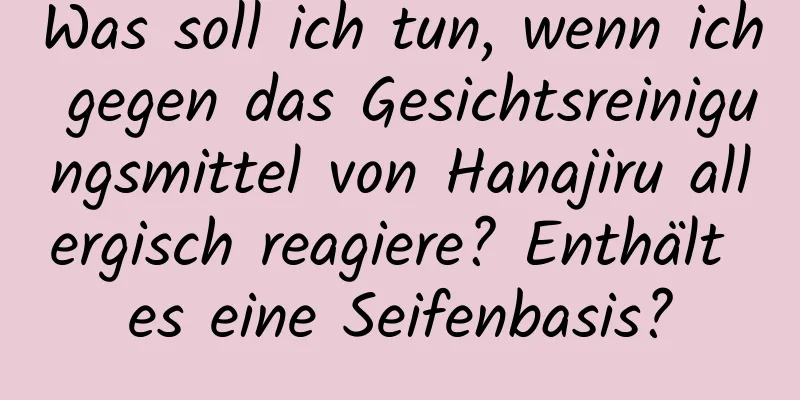 Was soll ich tun, wenn ich gegen das Gesichtsreinigungsmittel von Hanajiru allergisch reagiere? Enthält es eine Seifenbasis?