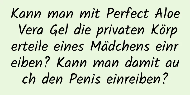 Kann man mit Perfect Aloe Vera Gel die privaten Körperteile eines Mädchens einreiben? Kann man damit auch den Penis einreiben?