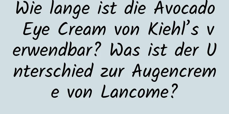 Wie lange ist die Avocado Eye Cream von Kiehl’s verwendbar? Was ist der Unterschied zur Augencreme von Lancome?