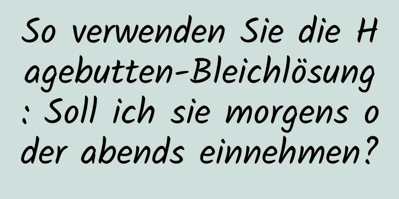 So verwenden Sie die Hagebutten-Bleichlösung: Soll ich sie morgens oder abends einnehmen?