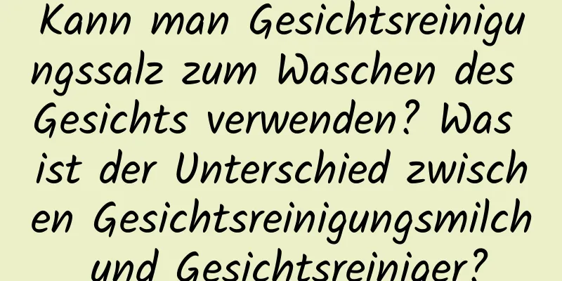 Kann man Gesichtsreinigungssalz zum Waschen des Gesichts verwenden? Was ist der Unterschied zwischen Gesichtsreinigungsmilch und Gesichtsreiniger?