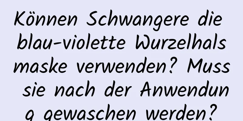 Können Schwangere die blau-violette Wurzelhalsmaske verwenden? Muss sie nach der Anwendung gewaschen werden?