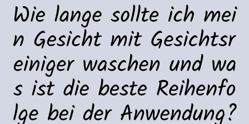 Wie lange sollte ich mein Gesicht mit Gesichtsreiniger waschen und was ist die beste Reihenfolge bei der Anwendung?